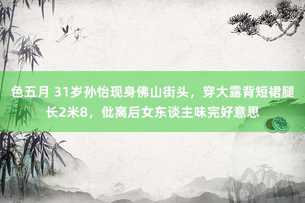 色五月 31岁孙怡现身佛山街头，穿大露背短裙腿长2米8，仳离后女东谈主味完好意思