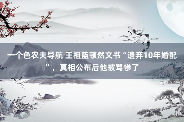 一个色农夫导航 王祖蓝顿然文书“遗弃10年婚配”，真相公布后他被骂惨了