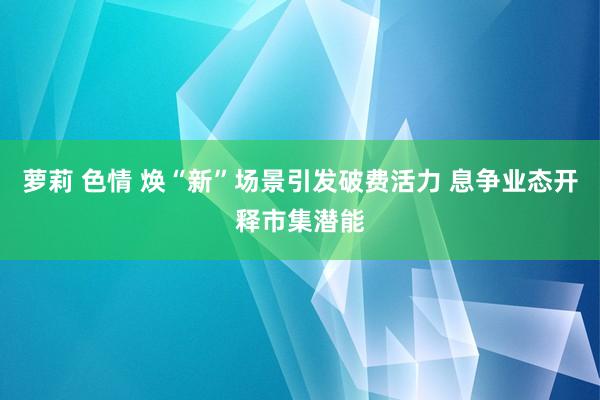 萝莉 色情 焕“新”场景引发破费活力 息争业态开释市集潜能