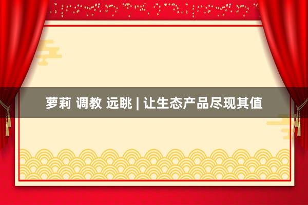 萝莉 调教 远眺 | 让生态产品尽现其值