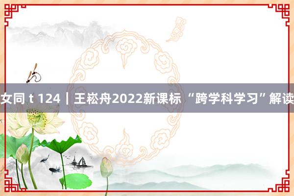 女同 t 124｜王崧舟2022新课标 “跨学科学习”解读