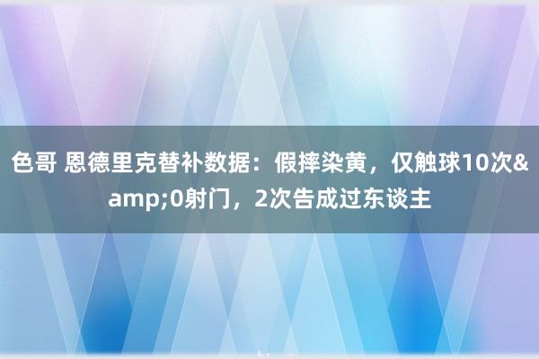 色哥 恩德里克替补数据：假摔染黄，仅触球10次&0射门，2次告成过东谈主