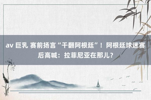 av 巨乳 赛前扬言“干翻阿根廷”！阿根廷球迷赛后高喊：拉菲尼亚在那儿？