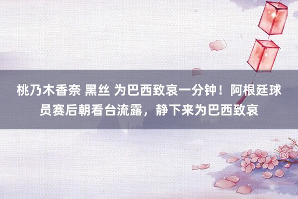 桃乃木香奈 黑丝 为巴西致哀一分钟！阿根廷球员赛后朝看台流露，静下来为巴西致哀