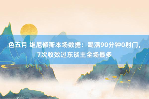 色五月 维尼修斯本场数据：踢满90分钟0射门，7次收效过东谈主全场最多