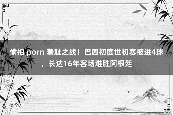偷拍 porn 羞耻之战！巴西初度世初赛被进4球，长达16年客场难胜阿根廷