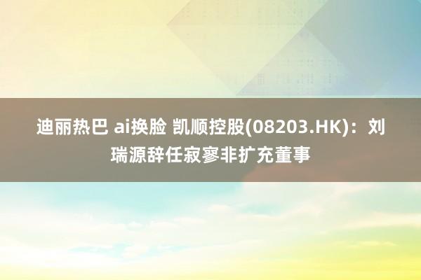 迪丽热巴 ai换脸 凯顺控股(08203.HK)：刘瑞源辞任寂寥非扩充董事