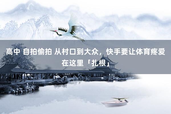 高中 自拍偷拍 从村口到大众，快手要让体育疼爱在这里「扎根」