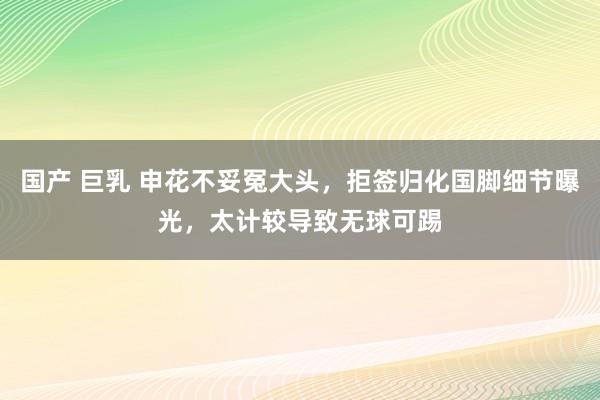 国产 巨乳 申花不妥冤大头，拒签归化国脚细节曝光，太计较导致无球可踢