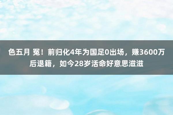色五月 冤！前归化4年为国足0出场，赚3600万后退籍，如今28岁活命好意思滋滋