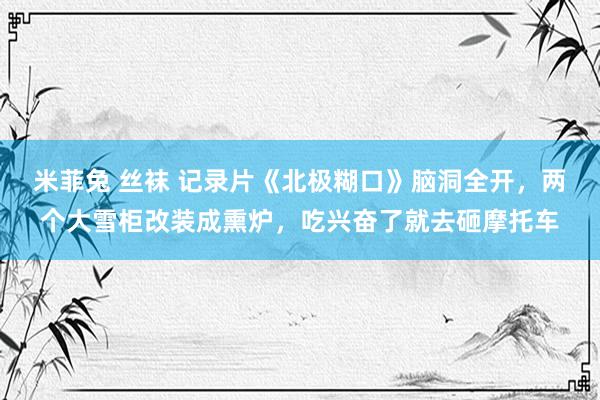 米菲兔 丝袜 记录片《北极糊口》脑洞全开，两个大雪柜改装成熏炉，吃兴奋了就去砸摩托车