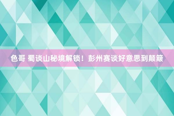 色哥 蜀谈山秘境解锁！彭州赛谈好意思到颠簸