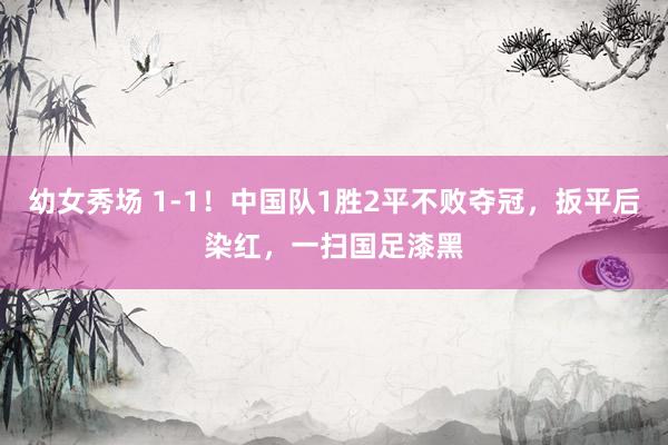 幼女秀场 1-1！中国队1胜2平不败夺冠，扳平后染红，一扫国足漆黑