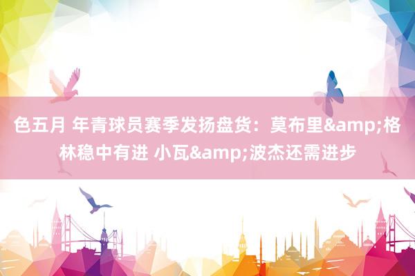 色五月 年青球员赛季发扬盘货：莫布里&格林稳中有进 小瓦&波杰还需进步