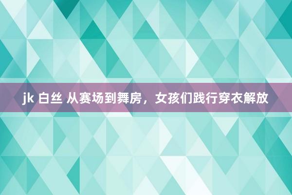 jk 白丝 从赛场到舞房，女孩们践行穿衣解放