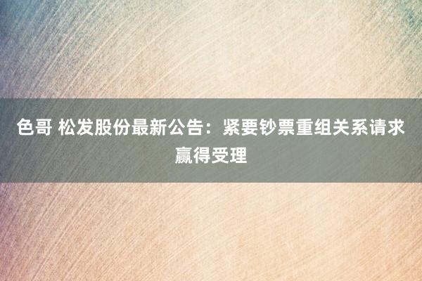 色哥 松发股份最新公告：紧要钞票重组关系请求赢得受理