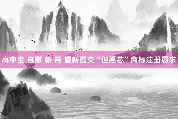 高中生 自慰 新 希 望新提交“但愿芯”商标注册恳求