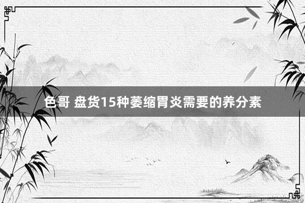 色哥 盘货15种萎缩胃炎需要的养分素