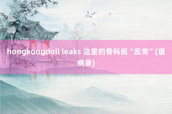 hongkongdoll leaks 这里的骨科挺“反常”(退病录)