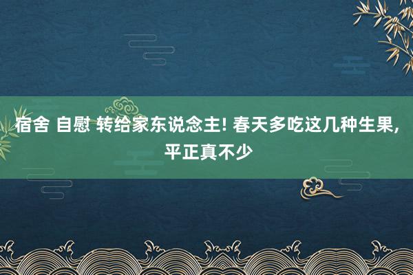 宿舍 自慰 转给家东说念主! 春天多吃这几种生果, 平正真不少