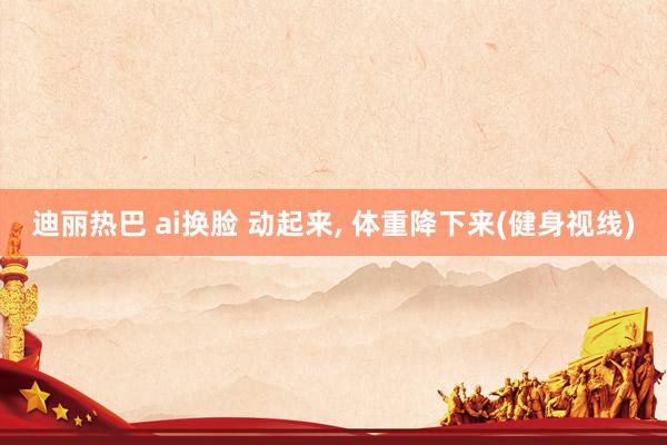 迪丽热巴 ai换脸 动起来, 体重降下来(健身视线)