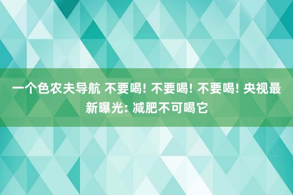 一个色农夫导航 不要喝! 不要喝! 不要喝! 央视最新曝光: 减肥不可喝它