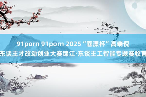 91porn 91porn 2025“蓉漂杯”高端倪东谈主才改动创业大赛锦江·东谈主工智能专题赛收官
