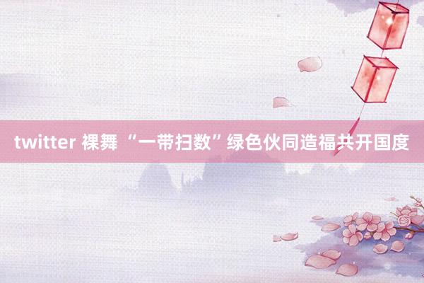 twitter 裸舞 “一带扫数”绿色伙同造福共开国度