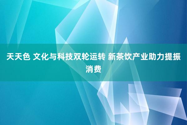 天天色 文化与科技双轮运转 新茶饮产业助力提振消费