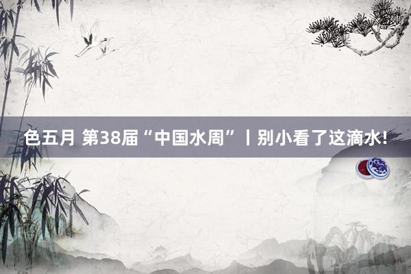色五月 第38届“中国水周”丨别小看了这滴水!