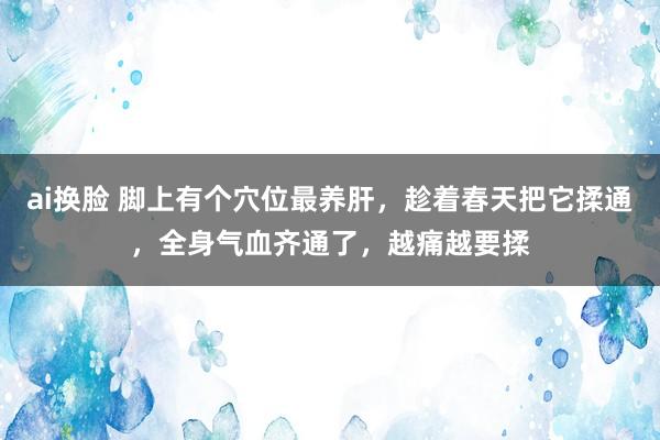 ai换脸 脚上有个穴位最养肝，趁着春天把它揉通，全身气血齐通了，越痛越要揉