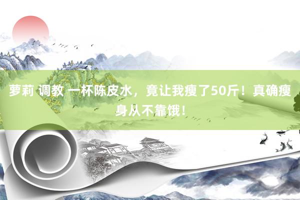 萝莉 调教 一杯陈皮水，竟让我瘦了50斤！真确瘦身从不靠饿！