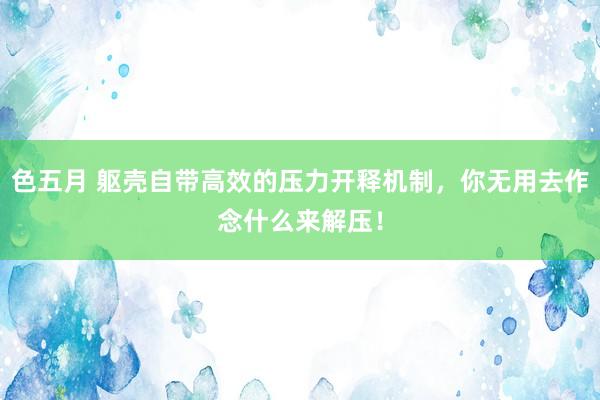 色五月 躯壳自带高效的压力开释机制，你无用去作念什么来解压！