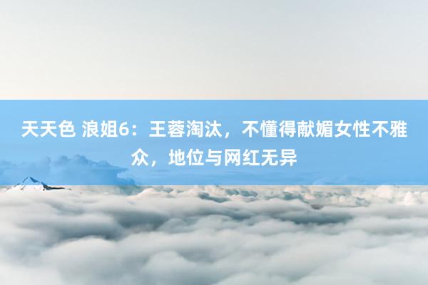 天天色 浪姐6：王蓉淘汰，不懂得献媚女性不雅众，地位与网红无异