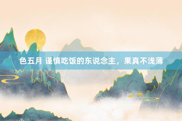 色五月 谨慎吃饭的东说念主，果真不浅薄