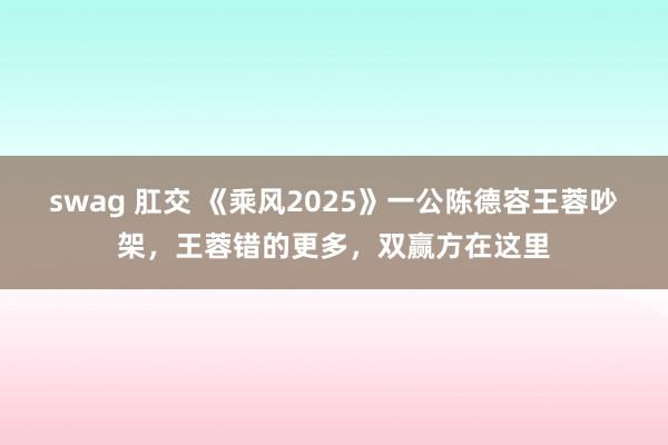 swag 肛交 《乘风2025》一公陈德容王蓉吵架，王蓉错的更多，双赢方在这里