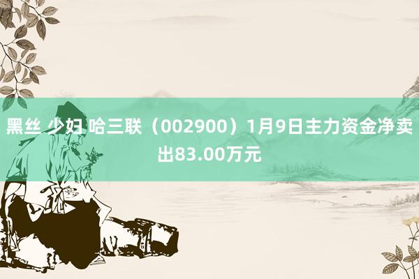 黑丝 少妇 哈三联（002900）1月9日主力资金净卖出83.00万元