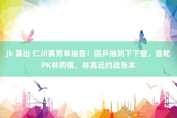 jk 露出 仁川赛男单抽签！国乒抽到下下签，首轮PK林昀儒，林高远约战张本