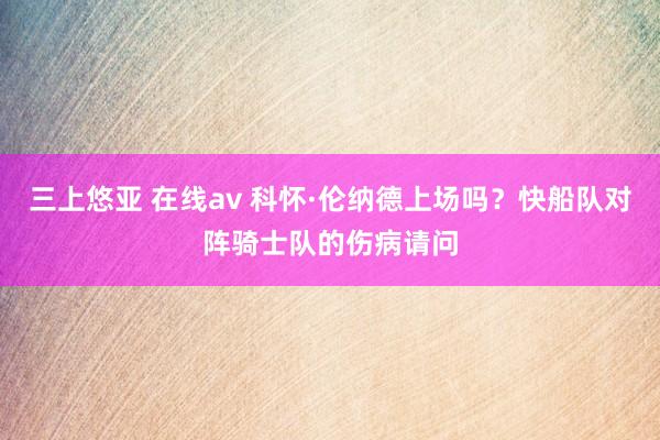 三上悠亚 在线av 科怀·伦纳德上场吗？快船队对阵骑士队的伤病请问