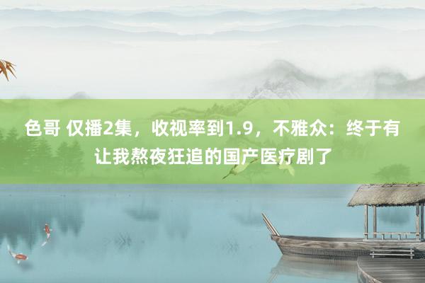 色哥 仅播2集，收视率到1.9，不雅众：终于有让我熬夜狂追的国产医疗剧了