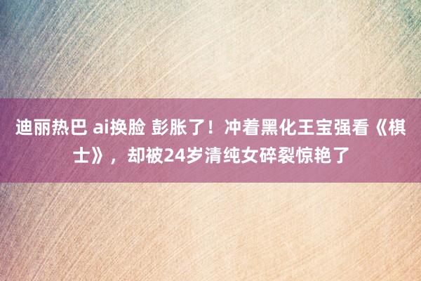 迪丽热巴 ai换脸 彭胀了！冲着黑化王宝强看《棋士》，却被24岁清纯女碎裂惊艳了