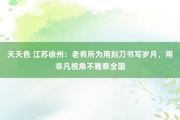 天天色 江苏徐州：老有所为用刻刀书写岁月，用非凡视角不雅察全国