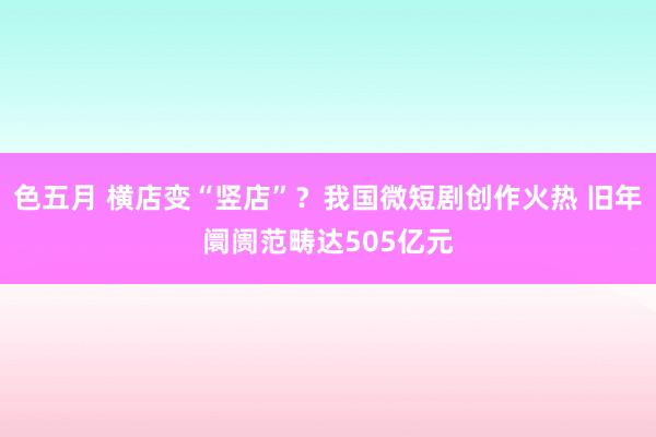 色五月 横店变“竖店”？我国微短剧创作火热 旧年阛阓范畴达505亿元