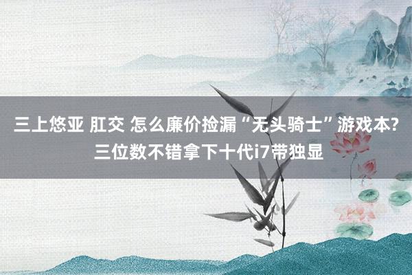 三上悠亚 肛交 怎么廉价捡漏“无头骑士”游戏本? 三位数不错拿下十代i7带独显