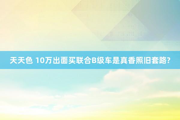 天天色 10万出面买联合B级车是真香照旧套路?