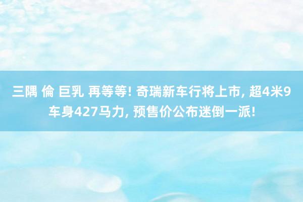 三隅 倫 巨乳 再等等! 奇瑞新车行将上市, 超4米9车身427马力, 预售价公布迷倒一派!
