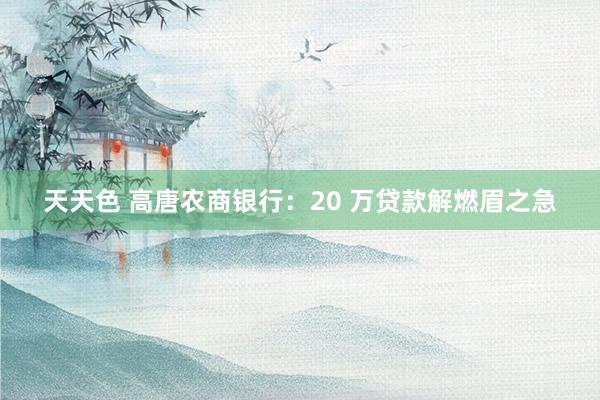 天天色 高唐农商银行：20 万贷款解燃眉之急