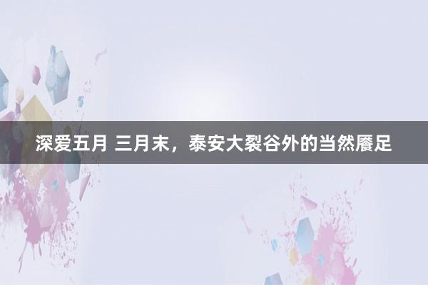 深爱五月 三月末，泰安大裂谷外的当然餍足