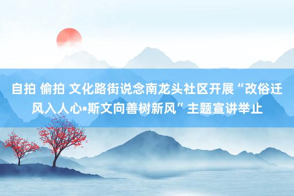 自拍 偷拍 文化路街说念南龙头社区开展“改俗迁风入人心•斯文向善树新风”主题宣讲举止