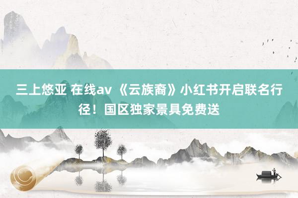 三上悠亚 在线av 《云族裔》小红书开启联名行径！国区独家景具免费送